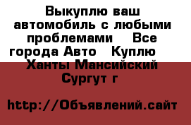 Выкуплю ваш автомобиль с любыми проблемами. - Все города Авто » Куплю   . Ханты-Мансийский,Сургут г.